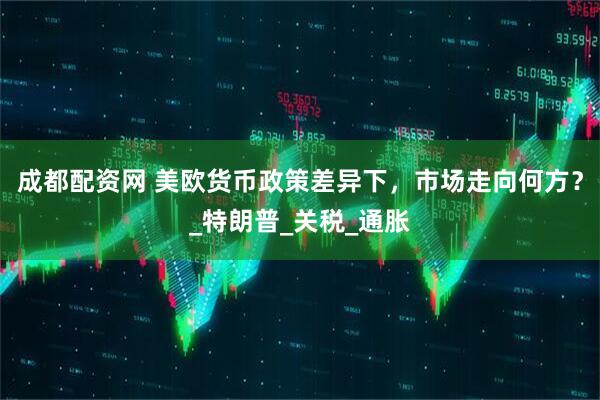 成都配资网 美欧货币政策差异下，市场走向何方？_特朗普_关税_通胀