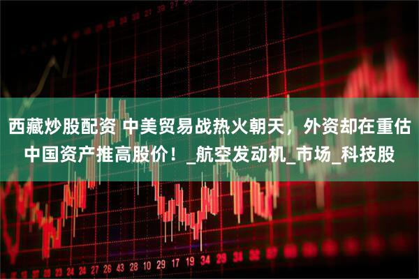 西藏炒股配资 中美贸易战热火朝天，外资却在重估中国资产推高股价！_航空发动机_市场_科技股