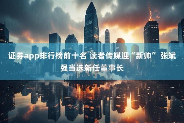 证券app排行榜前十名 读者传媒迎“新帅” 张斌强当选新任董事长