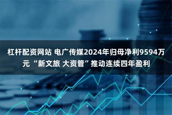 杠杆配资网站 电广传媒2024年归母净利9594万元 “新文旅 大资管”推动连续四年盈利