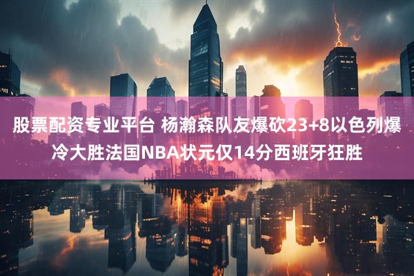股票配资专业平台 杨瀚森队友爆砍23+8以色列爆冷大胜法国NBA状元仅14分西班牙狂胜