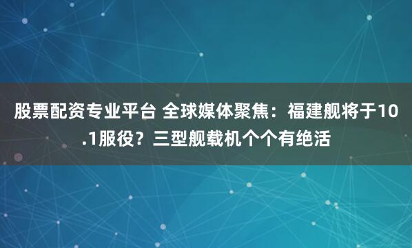 股票配资专业平台 全球媒体聚焦：福建舰将于10.1服役？三型舰载机个个有绝活