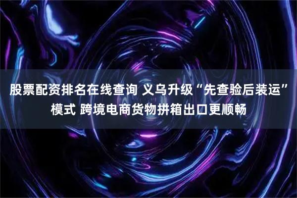 股票配资排名在线查询 义乌升级“先查验后装运”模式 跨境电商货物拼箱出口更顺畅
