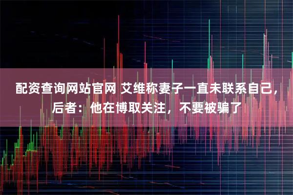 配资查询网站官网 艾维称妻子一直未联系自己，后者：他在博取关注，不要被骗了
