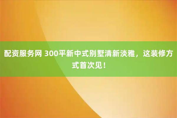 配资服务网 300平新中式别墅清新淡雅，这装修方式首次见！
