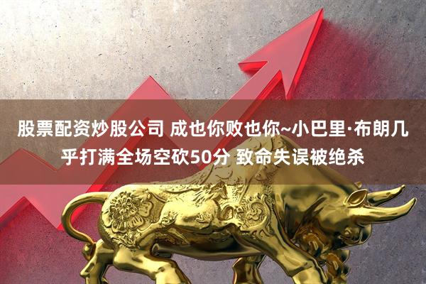 股票配资炒股公司 成也你败也你~小巴里·布朗几乎打满全场空砍50分 致命失误被绝杀