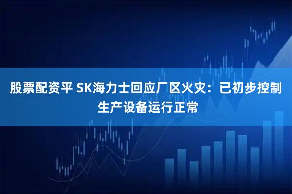 股票配资平 SK海力士回应厂区火灾：已初步控制 生产设备运行正常