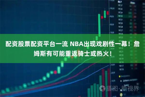 配资股票配资平台一流 NBA出现戏剧性一幕！詹姆斯有可能重返骑士或热火！
