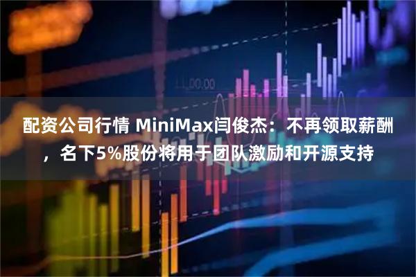 配资公司行情 MiniMax闫俊杰：不再领取薪酬，名下5%股份将用于团队激励和开源支持