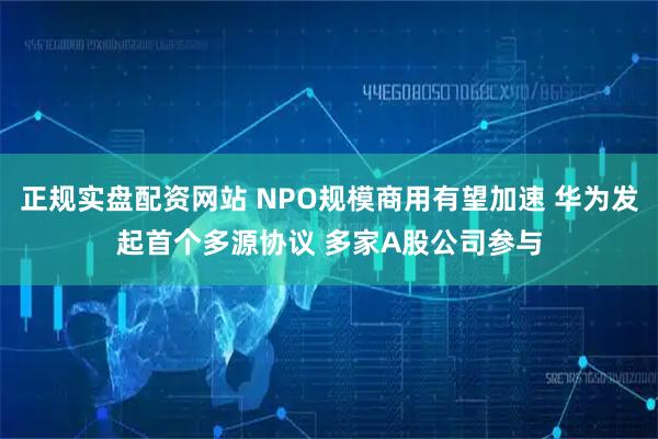 正规实盘配资网站 NPO规模商用有望加速 华为发起首个多源协议 多家A股公司参与