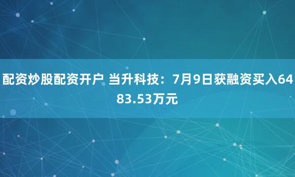 配资炒股配资开户 当升科技：7月9日获融资买入6483.53万元