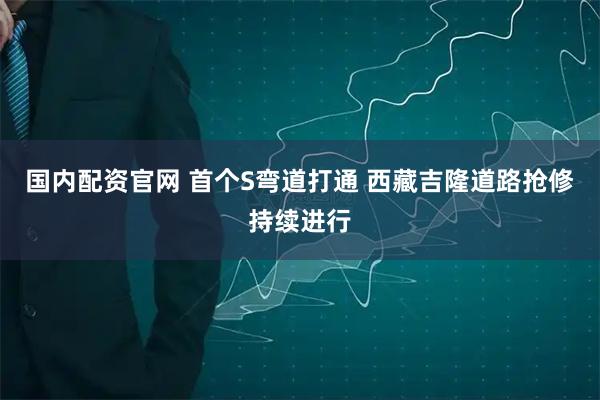 国内配资官网 首个S弯道打通 西藏吉隆道路抢修持续进行